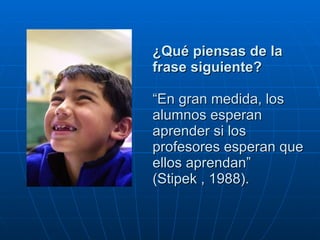 ¿Qué piensas de la frase siguiente? “En gran medida, los alumnos esperan aprender si los profesores esperan que ellos aprendan”  (Stipek , 1988).  