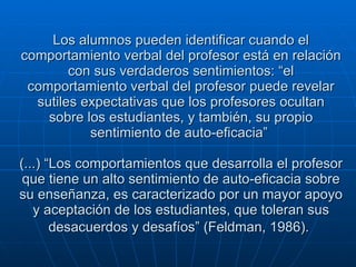 Los alumnos pueden identificar cuando el comportamiento verbal del profesor está en relación con sus verdaderos sentimientos: “el comportamiento verbal del profesor puede revelar sutiles expectativas que los profesores ocultan sobre los estudiantes, y también, su propio sentimiento de auto-eficacia”  (...) “Los comportamientos que desarrolla el profesor que tiene un alto sentimiento de auto-eficacia sobre su enseñanza, es caracterizado por un mayor apoyo y aceptación de los estudiantes, que toleran sus desacuerdos y desafíos” (Feldman, 1986).   
