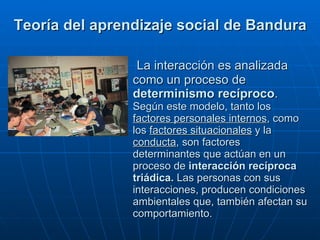   La interacción es analizada como un proceso de  determinismo recíproco .  Según este modelo, tanto los  factores personales internos , como los  factores situacionales  y la  conducta , son factores determinantes que actúan en un proceso de  interacción recíproca triádica.  Las personas con sus interacciones, producen condiciones ambientales que, también afectan su comportamiento. Teoría del aprendizaje social de Bandura 