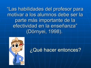 “ Las habilidades del profesor para motivar a los alumnos debe ser la parte más importante de la efectividad en la enseñanza” (Dörnyei, 1998).   ¿Qué hacer entonces? 