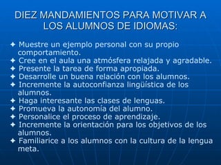 DIEZ MANDAMIENTOS PARA MOTIVAR A LOS ALUMNOS DE IDIOMAS:    Muestre un ejemplo personal con su propio comportamiento.    Cree en el aula una atmósfera relajada y agradable.      Presente la tarea de forma apropiada.      Desarrolle un buena relación con los alumnos.      Incremente la autoconfianza lingüística de los alumnos.      Haga interesante las clases de lenguas.      Promueva la autonomía del alumno.      Personalice el proceso de aprendizaje.      Incremente la orientación para los objetivos de los alumnos.      Familiarice a los alumnos con la cultura de la lengua meta.   