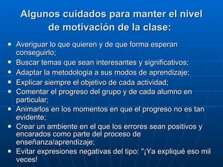 Algunos cuidados para manter el nivel de motivación de la clase:   Averiguar lo que quieren y de que forma esperan conseguirlo;   Buscar temas que sean interesantes y significativos;   Adaptar la metodologia a sus modos de aprendizaje;   Explicar siempre el objetivo de cada actividad;   Comentar el progreso del grupo y de cada alumno en particular;   Animarlos en los momentos en que el progreso no es tan evidente;   Crear un ambiente en el que los errores sean positivos y encarados como parte del proceso de enseñanza/aprendizaje;   Evitar expresiones negativas del tipo: "¡Ya expliqué eso mil veces!   