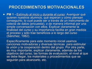 PROCEDIMIENTOS MOTIVACIONALES   PM 1 -  Estímulo al inicio y durante el curso : Averiguar qué quieren nuestros alumnos, qué esperan y cómo piensan conseguirlo, lo cual puede ser a través de un instrumento de colecta de datos (encuesta), o de manera informal por una simple conversación con ellos. Explicar claramente la finalidad del curso y su importancia facilita en gran medida el proceso y sólo trae beneficios a lo largo del curso (Sánchez, 1982).  Específicamente para este momento inicial usamos canciones motivadoras y diversas técnicas  para estimular la unión y la cooperación dentro del grupo. Por otra parte, es muy importante, explicar claramente, además de los objetivos del curso, las formas de evaluación, el nivel al que se debe llegar, los materiales y procedimientos que se seguirán para alcanzarlo, etc.   