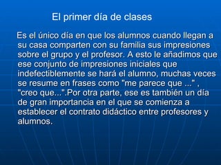 Es el único día en que los alumnos cuando llegan a su casa comparten con su familia sus impresiones sobre el grupo y el profesor. A esto le añadimos que ese conjunto de impresiones iniciales que indefectiblemente se hará el alumno, muchas veces se resume en frases como "me parece que ..." , "creo que...".Por otra parte, ese es también un día de gran importancia en el que se comienza a establecer el contrato didáctico entre profesores y alumnos . El primer día de clases 