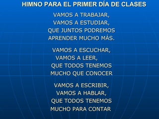 HIMNO PARA EL PRIMER DÍA DE CLASES   VAMOS A TRABAJAR, VAMOS A ESTUDIAR, QUE JUNTOS PODREMOS APRENDER MUCHO MÁS.   VAMOS A ESCUCHAR, VAMOS A LEER, QUE TODOS TENEMOS MUCHO QUE CONOCER   VAMOS A ESCRIBIR, VAMOS A HABLAR, QUE TODOS TENEMOS MUCHO PARA CONTAR   