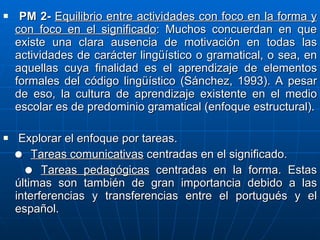 PM 2-  Equilibrio entre actividades con foco en la forma y con foco en el significado : Muchos concuerdan en que existe una clara ausencia de motivación en todas las actividades de carácter lingüístico o gramatical, o sea, en aquellas cuya finalidad es el aprendizaje de elementos formales del código lingüístico (Sánchez, 1993). A pesar de eso, la cultura de aprendizaje existente en el medio escolar es de predominio gramatical (enfoque estructural). Explorar el enfoque por tareas.     Tareas comunicativas  centradas en el significado.    Tareas pedagógicas  centradas en la forma. Estas últimas son también de gran importancia debido a las interferencias y transferencias entre el portugués y el español. 