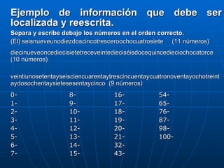Ejemplo de información que debe ser localizada y reescrita. Separa y escribe debajo los números en el orden correcto.   (El) seisnueveunodiezdoscincotresceroochocuatrosiete  (11 números)   diecinueveoncediecisietetreceveintedieciséisdocequincedieciochocatorce (10 números)   veintiunosetentayseisciencuarentaytrescincuentaycuatronoventayochotreintaydosochentaysietesesentaycinco  (9 números)   0-  8-  16-  54- 1-  9-  17- 65-  2-   10-  18-  76- 3-  11-  19-  87- 4-  12-  20-  98- 5-  13-  21-  100- 6-  14-  32-   7-  15-  43- 