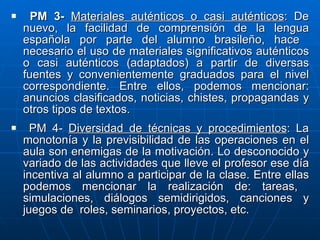 PM 3-  Materiales auténticos o casi auténticos : De nuevo, la facilidad de comprensión de la lengua española por parte del alumno brasileño, hace  necesario el uso de materiales significativos auténticos o casi auténticos (adaptados) a partir de diversas fuentes y convenientemente graduados para el nivel correspondiente. Entre ellos, podemos mencionar: anuncios clasificados, noticias, chistes, propagandas y otros tipos de textos.  PM 4-  Diversidad de técnicas y procedimientos : La monotonía y la previsibilidad de las operaciones en el aula son enemigas de la motivación. Lo desconocido y variado de las actividades que lleve el profesor ese día incentiva al alumno a participar de la clase. Entre ellas podemos mencionar la realización de: tareas,  simulaciones, diálogos semidirigidos, canciones y juegos de  roles, seminarios, proyectos, etc.   