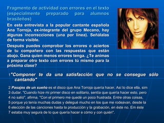 1 "Componer te da una satisfacción que no se consegue sólo cantando"   2  Pasajes de un sueño  es el disco que Ana Torroja quería hacer. Así lo dice ella, sim  3 dudar. "Cuando hize mi primer disco en solitario, sentía que quería hacer esto, pero 4 no salió", afirma. "Con el primero me quedé un poco frustrada. Entre otras coisas,  5 porque yo tenía muchas dudas y delegué mucho en los que me rodeavan, desde la  6 elección de las canciones hasta la producción y la grabación, en éste no. Em éste  7 estaba muy segura de lo que quería hacer e cómo y con quién".  Fragmento de actividad con errores en el texto (especialmente preparado para alumnos brasileños)  En esta entrevista a la popular cantante española Ana Torroja, ex-integrante del grupo Mecano, hay algunas incorrecciones (una por línea). Señálalas de forma visible. Después puedes comprobar los errores o aciertos de tu compañero con las respuestas que están abajo. Gana quien menos errores tenga. ¿Te animas a preparar otro texto con errores tú mismo para la próxima clase? 