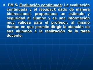 PM 5-  Evaluación continuada : La evaluación continuada y el  feedback  dado de manera bidireccional, proporciona un estímulo y seguridad al alumno y es una información muy valiosa para el profesor, al mismo tiempo en que permite dirigir la atención de sus alumnos a la realización de la tarea docente.   