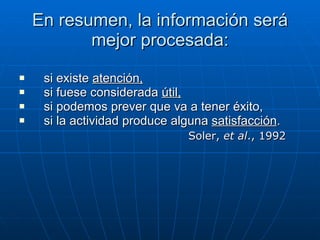 En resumen, la información será mejor procesada: si existe  atención, si fuese considerada  útil, si podemos prever que va a tener éxito, si la actividad produce alguna  satisfacción . Soler,  et al ., 1992 