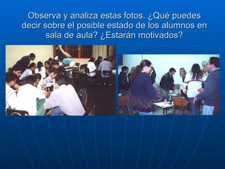 Observa y analiza estas fotos. ¿Qué puedes decir sobre el posible estado de los alumnos en sala de aula? ¿Estarán motivados? 