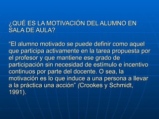 ¿QUÉ ES LA MOTIVACIÓN DEL ALUMNO EN SALA DE AULA? “El alumno motivado se puede definir como aquel que participa activamente en la tarea propuesta por el profesor y que mantiene ese grado de participación sin necesidad de estímulo e incentivo continuos por parte del docente. O sea, la motivación es lo que induce a una persona a llevar a la práctica una acción”  ( Crookes y Schmidt, 1991).  