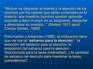 "Motivar es despertar el interés y la atención de los alumnos por los valores que están contenidos en la materia: que nuestros alumnos quieran aprender equivale a decir irrumpir en su psiquismo, despertar y direccionar su energía..." (Mattos, 1972  apud  Cantos Gómez, 1999).     Para Kanfer y Ackerman (1989), la motivación tiene que ver con el “ esfuerzo para la atención ”: “la dirección del esfuerzo para la atención, la proporción del esfuerzo para la atención direccionada para la tarea (intensidad), y la cantidad de esfuerzo de atención para mantener la tarea (persistencia)”. 