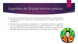 Sugestões de Gil para motivar pessoas


As pessoas comportam-se com a própria personalidade e motivação de
formas variadas. Em razão disso, motivar pessoas no trabalho não é uma
tarefa fácil.



Embora esses obstáculos atrapalhem, é interessante mostrar sugestões
que, se seguidas, poderão de alguma maneira beneficiar a motivação
de seus funcionários, de acordo com Gil (2001) seguem as sugestões que
poderão trazer resultados satisfatórios na motivação de sua equipe:

 