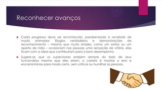 Reconhecer avanços


Cada progresso deve ser reconhecido, parabenizado e recebido de
modo
animador.
Elogios
verdadeiros
e
demonstrações
de
reconhecimento – mesmo que muito simples, como um sorriso ou um
aperto de mão – ocasionam nas pessoas uma sensação de vitória, elas
ficam com a ideia que contribuíram para o bom desempenho.



Sugere-se que os supervisores estejam sempre do lado de seus
funcionários mesmo que eles errem, o correto é mostrar o erro e
encaminhá-los para modo certo, sem criticar ou humilhar as pessoas.

 