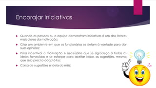 Encorajar iniciativas


Quando as pessoas ou a equipe demonstram iniciativas é um dos fatores
mais claros da motivação;



Criar um ambiente em que os funcionários se sintam à vontade para dar
suas opiniões;



Para incentivar a motivação é necessário que se agradeça a todas as
ideias fornecidas e se esforçar para aceitar todas as sugestões, mesmo
que seja preciso adaptá-las;



Caixa de sugestões e ideia do mês;

 