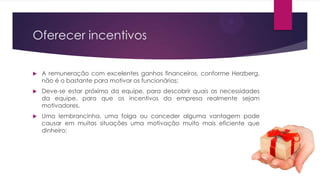 Oferecer incentivos


A remuneração com excelentes ganhos financeiros, conforme Herzberg,
não é o bastante para motivar os funcionários;



Deve-se estar próximo da equipe, para descobrir quais as necessidades
da equipe, para que os incentivos da empresa realmente sejam
motivadores.



Uma lembrancinha, uma folga ou conceder alguma vantagem pode
causar em muitas situações uma motivação muito mais eficiente que
dinheiro;

 