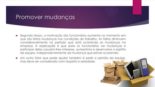 Promover mudanças


Segundo Mayo, a motivação dos funcionários aumenta no momento em
que são feitas mudanças nas condições de trabalho. As faltas diminuem
consideravelmente no período que está ocorrendo as mudanças na
empresa. A explicação é que para os funcionários ver mudanças e
participar delas causam-lhes interesse, autoestima e desenvolve o espírito
de equipe, independentemente da mudança que estiver ocorrendo;



Um outro fator que pode ajudar também é pedir a opinião da equipe,
mas deve ser considerado com respeito e seriedade.

 