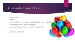 Apresente o seu balão


Escreva nele:

1.

Nome;

2.

Uma qualidade necessária para se trabalhar bem em grupo;

3.

Uma função dentro de uma empresa;

4.

e uma tarefa desenvolvida no cultivo de batatas.



Cuide do seu balão!

 