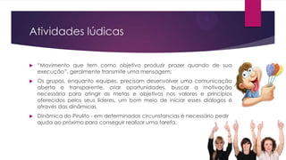 Atividades lúdicas


“Movimento que tem como objetivo produzir prazer quando de sua
execução”, geralmente transmite uma mensagem;



Os grupos, enquanto equipes, precisam desenvolver uma comunicação
aberta e transparente, criar oportunidades, buscar a motivação
necessária para atingir as metas e objetivos nos valores e princípios
oferecidos pelos seus líderes, um bom meio de iniciar esses diálogos é
através das dinâmicas.



Dinâmica do Pirulito - em determinadas circunstancias é necessário pedir
ajuda ao próximo para conseguir realizar uma tarefa.

 
