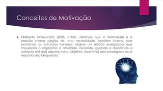 Conceitos de Motivação


Idalberto Chiavenato (2005, p.242), defende que a "Motivação é a
pressão interna surgida de uma necessidade, também interna, que
excitando as estruturas nervosas, origina um estado energizador que
impulsiona o organismo à atividade, iniciando, guiando e mantendo a
conduta até que alguma meta (objetivo, incentivo) seja conseguida ou a
resposta seja bloqueada."

 