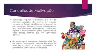 Conceitos de Motivação


Motivação, segundo o dicionário, é o ato de
motivar; exposição de motivos ou causas;
conjunto de fatores psicológicos, conscientes ou
não, de ordem fisiológica, intelectual ou afetiva,
que determinam um certo tipo de conduta em
alguém. A motivação está ligada aos motivos de
cada pessoa, motivos que tem significados
distintos.



Numa perspectiva geral a maioria das definições
de motivação tende a incluir um elemento de
estimulação, ação e esforço, movimento e
persistência, bem como a recompensa.

 