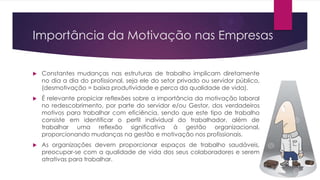 Importância da Motivação nas Empresas


Constantes mudanças nas estruturas de trabalho implicam diretamente
no dia a dia do profissional, seja ele do setor privado ou servidor público,
(desmotivação = baixa produtividade e perca da qualidade de vida).



É relevante propiciar reflexões sobre a importância da motivação laboral
no redescobrimento, por parte do servidor e/ou Gestor, dos verdadeiros
motivos para trabalhar com eficiência, sendo que este tipo de trabalho
consiste em identificar o perfil individual do trabalhador, além de
trabalhar uma reflexão significativa à gestão organizacional,
proporcionando mudanças na gestão e motivação nos profissionais.



As organizações devem proporcionar espaços de trabalho saudáveis,
preocupar-se com a qualidade de vida dos seus colaboradores e serem
atrativas para trabalhar.

 