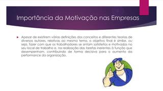 Importância da Motivação nas Empresas


Apesar de existirem várias definições dos conceitos e diferentes teorias de
diversos autores, relativas ao mesmo tema, o objetivo final é similar, ou
seja, fazer com que os trabalhadores se sintam satisfeitos e motivados no
seu local de trabalho e, na realização das tarefas inerentes à função que
desempenham, contribuindo de forma decisiva para o aumento da
performance da organização.

 
