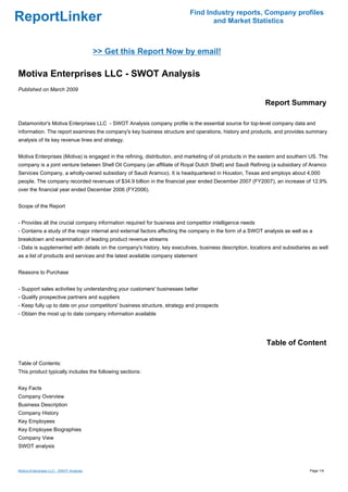 Find Industry reports, Company profiles
ReportLinker                                                                     and Market Statistics



                                         >> Get this Report Now by email!

Motiva Enterprises LLC - SWOT Analysis
Published on March 2009

                                                                                                           Report Summary

Datamonitor's Motiva Enterprises LLC - SWOT Analysis company profile is the essential source for top-level company data and
information. The report examines the company's key business structure and operations, history and products, and provides summary
analysis of its key revenue lines and strategy.


Motiva Enterprises (Motiva) is engaged in the refining, distribution, and marketing of oil products in the eastern and southern US. The
company is a joint venture between Shell Oil Company (an affiliate of Royal Dutch Shell) and Saudi Refining (a subsidiary of Aramco
Services Company, a wholly-owned subsidiary of Saudi Aramco). It is headquartered in Houston, Texas and employs about 4,000
people. The company recorded revenues of $34.9 billion in the financial year ended December 2007 (FY2007), an increase of 12.9%
over the financial year ended December 2006 (FY2006).


Scope of the Report


- Provides all the crucial company information required for business and competitor intelligence needs
- Contains a study of the major internal and external factors affecting the company in the form of a SWOT analysis as well as a
breakdown and examination of leading product revenue streams
- Data is supplemented with details on the company's history, key executives, business description, locations and subsidiaries as well
as a list of products and services and the latest available company statement


Reasons to Purchase


- Support sales activities by understanding your customers' businesses better
- Qualify prospective partners and suppliers
- Keep fully up to date on your competitors' business structure, strategy and prospects
- Obtain the most up to date company information available




                                                                                                            Table of Content

Table of Contents:
This product typically includes the following sections:


Key Facts
Company Overview
Business Description
Company History
Key Employees
Key Employee Biographies
Company View
SWOT analysis



Motiva Enterprises LLC - SWOT Analysis                                                                                         Page 1/4
 