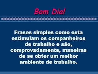 Bom Dia! Frases simples como esta estimulam os companheiros de trabalho e são, comprovadamente, maneiras de se obter um melhor ambiente de trabalho. 
