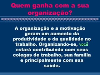 Quem ganha com a sua organização? A organização e a motivação geram um aumento da produtividade e da qualidade no trabalho.  Organizando-se,  você  estará contribuindo com seus colegas de trabalho, sua família e principalmente com sua saúde. 