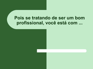 Pois se tratando de ser um bom
profissional, você está com ...
 