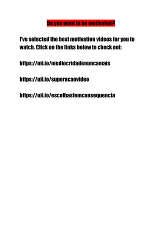 Do you want to be motivated?
I've selected the best motivation videos for you to
watch. Click on the links below to check out:
https://uii.io/mediocridadenuncamais
https://uii.io/superacaovideo
https://uii.io/escolhastemconsequencia
 