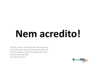 Nem acredito!
Aim for success, not perfection. Never give up
your right to be wrong, because then you will
lose the ability to learn new things and move
forward with your life.
Dr. David M. Burns
 