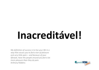 Inacreditável!
My definition of success is to live your life in a
way that causes you to feel a ton of pleasure
and very little pain— and because of your
lifestyle, have the people around you feel a lot
more pleasure than they do pain.
Anthony Robbins
 