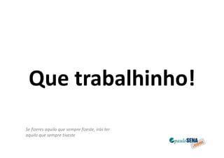 Que trabalhinho!
Se fizeres aquilo que sempre fizeste, irás ter
aquilo que sempre tiveste
 