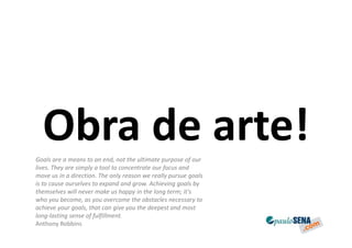 Obra de arte!
Goals are a means to an end, not the ultimate purpose of our
lives. They are simply a tool to concentrate our focus and
move us in a direction. The only reason we really pursue goals
is to cause ourselves to expand and grow. Achieving goals by
themselves will never make us happy in the long term; it's
who you become, as you overcome the obstacles necessary to
achieve your goals, that can give you the deepest and most
long-lasting sense of fulfillment.
Anthony Robbins
 