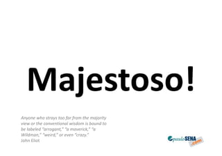 Majestoso!
Anyone who strays too far from the majority
view or the conventional wisdom is bound to
be labeled “arrogant,” “a maverick,” “a
Wildman,” “weird,” or even “crazy.”
John Eliot
 