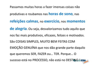 Passamos muitas horas a fazer imensas coisas não

produtivas e roubamos nas horas de sono, nas

refeições calmas, no exercício, nos momentos
de alegria. Ou seja, desvalorizamos tudo aquilo que
nos faz mais produtivos, eficazes, felizes e motivados.
São COISAS SIMPLES, MUITO BEM FEITAS COM
EMOÇÃO GENUÍNA que nos dão grande parte daquilo
que queremos SER, FAZER ou… TER. Porque… O
sucesso está no PROCESSO, não está no DESTINO !
 