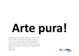 Arte pura!
Perfectionism is simply putting a limit on your
future. When you have an idea of perfect in
your mind, you open the door to constantly
comparing what you have now with what you
want. That type of self criticism is significantly
deterring.
John Eliot
 
