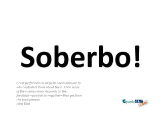 Soberbo!
Great performers in all fields seem immune to
what outsiders think about them. Their sense
of themselves never depends on the
feedback—positive or negative—they get from
the environment.
John Eliot
 