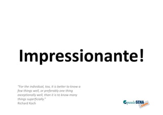 Impressionante!
“For the individual, too, it is better to know a
few things well, or preferably one thing
exceptionally well, than it is to know many
things superficially.”
Richard Koch
 