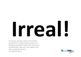 Remember that fear always lurks behind
perfectionism. Confronting your fears and
allowing yourself the right to be human can,
paradoxically, make you a far happier and
more productive person.
Dr. David M. Burns
 