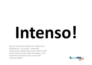 Intenso!
Success comes from taking the initiative and
following up... persisting... eloquently
expressing the depth of your love. What simple
action could you take today to produce a new
momentum toward success in your life?
Anthony Robbins
 