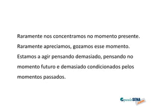 Raramente nos concentramos no momento presente.
Raramente apreciamos, gozamos esse momento.
Estamos a agir pensando demasiado, pensando no
momento futuro e demasiado condicionados pelos
momentos passados.
 