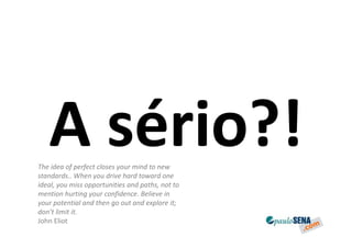 A sério?!
The idea of perfect closes your mind to new
standards.. When you drive hard toward one
ideal, you miss opportunities and paths, not to
mention hurting your confidence. Believe in
your potential and then go out and explore it;
don’t limit it.
John Eliot
 