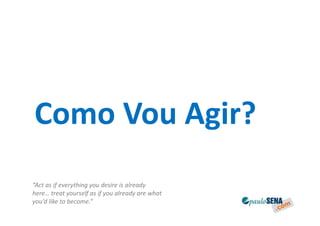 Como Vou Agir?
“Act as if everything you desire is already
here… treat yourself as if you already are what
you’d like to become.”
 