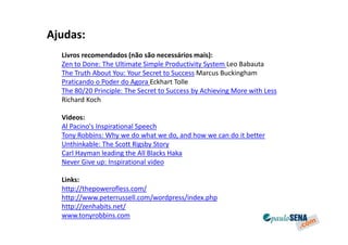 Ajudas:
  Livros recomendados (não são necessários mais):
  Zen to Done: The Ultimate Simple Productivity System Leo Babauta
  The Truth About You: Your Secret to Success Marcus Buckingham
  Praticando o Poder do Agora Eckhart Tolle
  The 80/20 Principle: The Secret to Success by Achieving More with Less
  Richard Koch

  Videos:
  Al Pacino's Inspirational Speech
  Tony Robbins: Why we do what we do, and how we can do it better
  Unthinkable: The Scott Rigsby Story
  Carl Hayman leading the All Blacks Haka
  Never Give up: Inspirational video

  Links:
  http://thepowerofless.com/
  http://www.peterrussell.com/wordpress/index.php
  http://zenhabits.net/
  www.tonyrobbins.com
 
