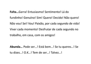 Falta…Garra! Entusiasmo! Sentimento! Lá do
fundinho! Genuíno! Sim! Quero! Decido! Não quero!
Não vou! Sei! Vou! Paixão, por cada segundo de vida!
Viver cada momento! Desfrutar de cada segundo no
trabalho, em casa, com os amigos!


Abunda… Pode ser…! Está bem…! Se tu queres…! Se
tu dizes…! O.K…! Tem de ser…! Talvez…!
 
